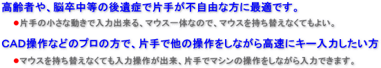高齢者や脳卒中等の後遺症で片手が不自由な方に最適です。片手の小さな動きで入力出来、マウス一体なので持ち替えなくてもよい。　又、ＣＡＤ操作等プロの方で片手で他のマシン操作をしながら入力出来ます。 